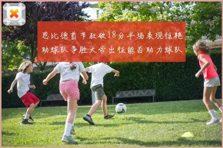 恩比德首节狂砍18分半场表现惊艳助球队争胜大帝出征能否助力球队逆袭