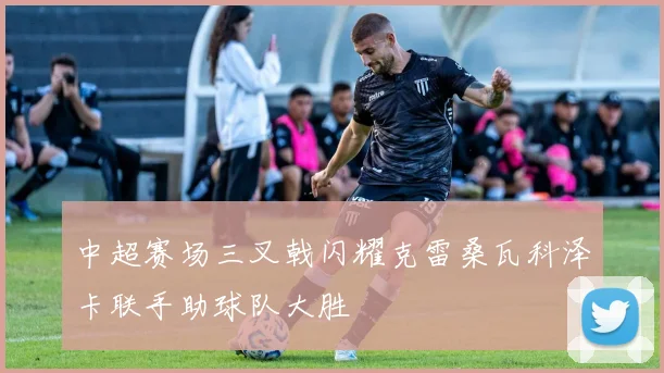 中超赛场三叉戟闪耀克雷桑瓦科泽卡联手助球队大胜