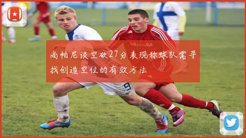 尚帕尼谈空砍27分表现称球队需寻找创造空位的有效方法