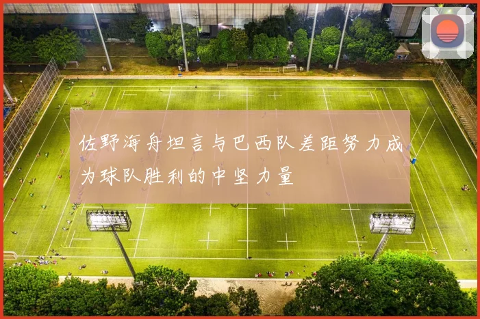 佐野海舟坦言与巴西队差距努力成为球队胜利的中坚力量
