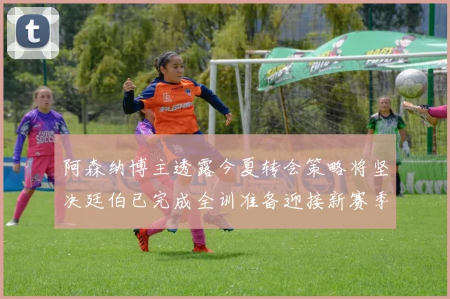阿森纳博主透露今夏转会策略将坚决廷伯已完成全训准备迎接新赛季