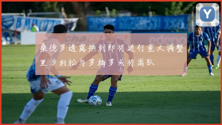 桑德罗透露热刺即将进行重大调整里沙利松与罗梅罗或将离队