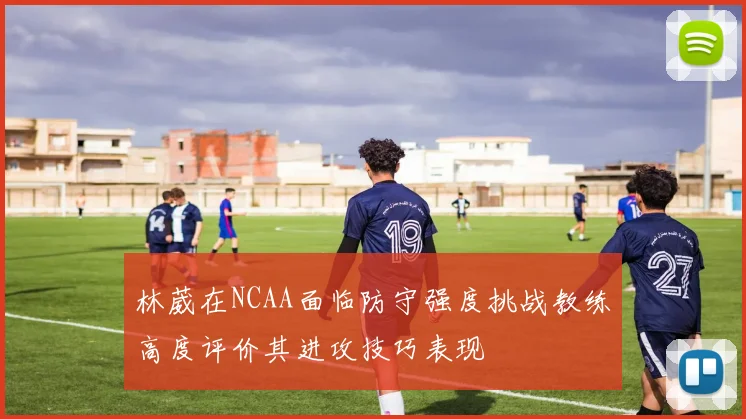 林葳在NCAA面临防守强度挑战教练高度评价其进攻技巧表现
