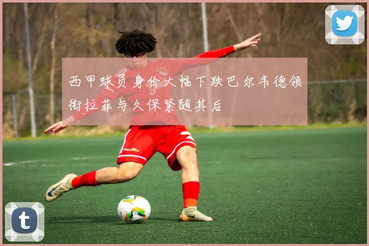 西甲球员身价大幅下跌巴尔韦德领衔拉菲与久保紧随其后