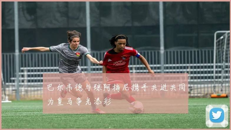 巴尔韦德与琼阿梅尼携手共进共同为皇马争光添彩