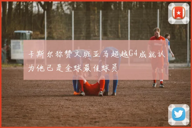 卡斯尔称赞文班亚马超越G4成就认为他已是全球最佳球员
