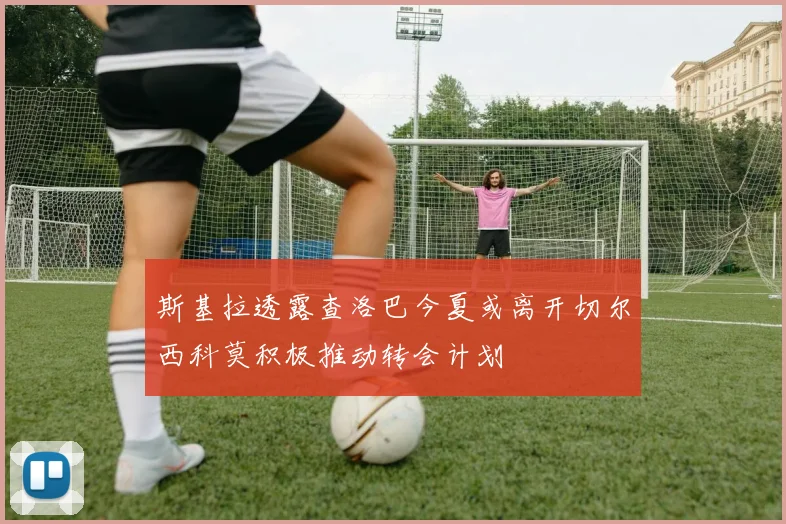斯基拉透露查洛巴今夏或离开切尔西科莫积极推动转会计划