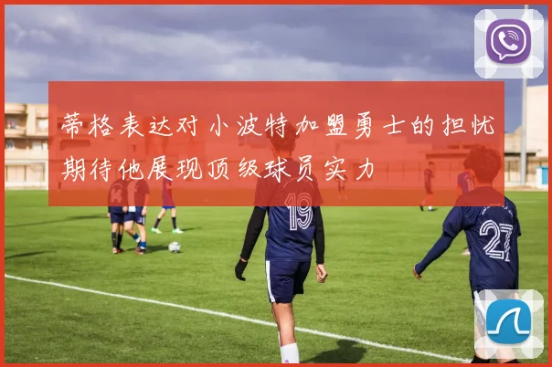 蒂格表达对小波特加盟勇士的担忧期待他展现顶级球员实力