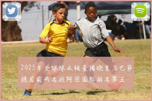 2025年全球球衣销量揭晓皇马巴萨稳居前两名迈阿密国际排名第五