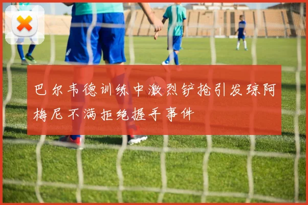 巴尔韦德训练中激烈铲抢引发琼阿梅尼不满拒绝握手事件