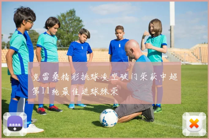 克雷桑精彩挑球凌空破门荣获中超第11轮最佳进球殊荣