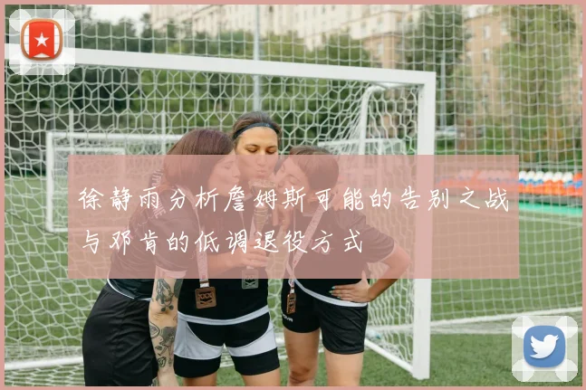 徐静雨分析詹姆斯可能的告别之战与邓肯的低调退役方式